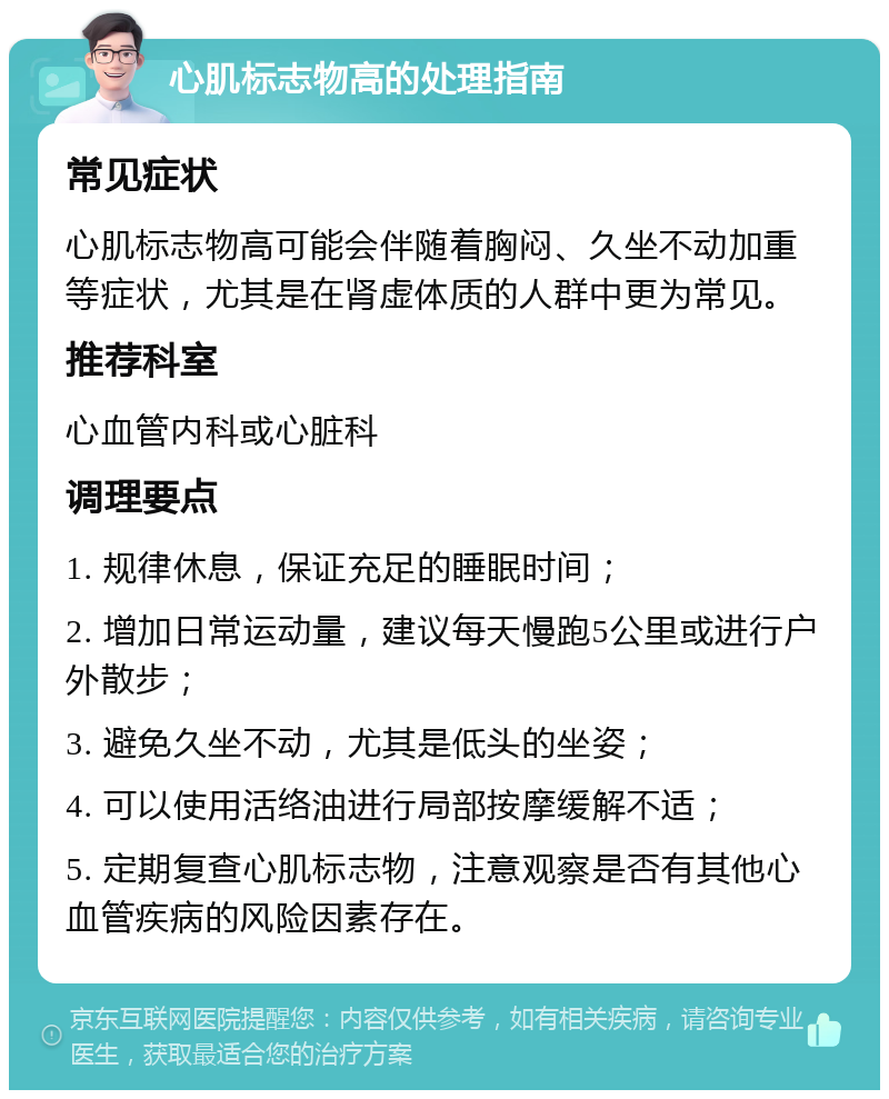 心肌标志物高的处理指南 常见症状 心肌标志物高可能会伴随着胸闷、久坐不动加重等症状，尤其是在肾虚体质的人群中更为常见。 推荐科室 心血管内科或心脏科 调理要点 1. 规律休息，保证充足的睡眠时间； 2. 增加日常运动量，建议每天慢跑5公里或进行户外散步； 3. 避免久坐不动，尤其是低头的坐姿； 4. 可以使用活络油进行局部按摩缓解不适； 5. 定期复查心肌标志物，注意观察是否有其他心血管疾病的风险因素存在。