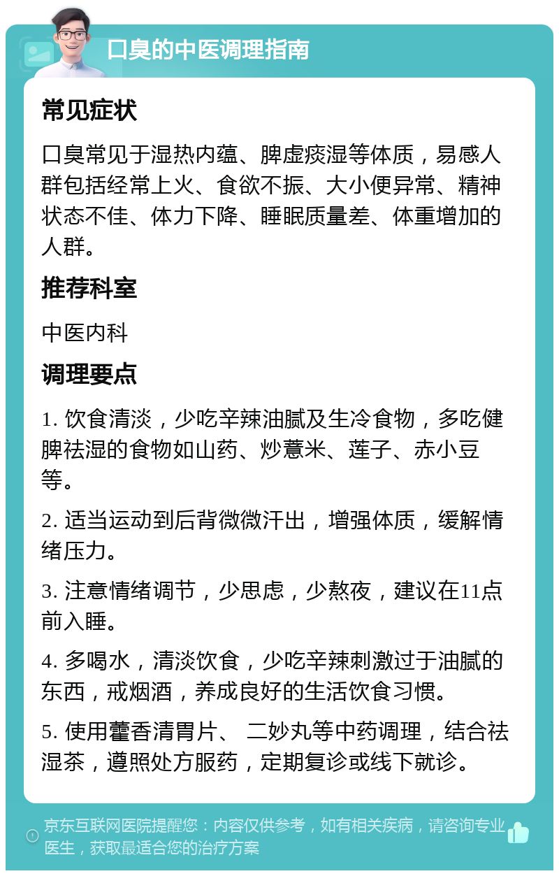 口臭的中医调理指南 常见症状 口臭常见于湿热内蕴、脾虚痰湿等体质，易感人群包括经常上火、食欲不振、大小便异常、精神状态不佳、体力下降、睡眠质量差、体重增加的人群。 推荐科室 中医内科 调理要点 1. 饮食清淡，少吃辛辣油腻及生冷食物，多吃健脾祛湿的食物如山药、炒薏米、莲子、赤小豆等。 2. 适当运动到后背微微汗出，增强体质，缓解情绪压力。 3. 注意情绪调节，少思虑，少熬夜，建议在11点前入睡。 4. 多喝水，清淡饮食，少吃辛辣刺激过于油腻的东西，戒烟酒，养成良好的生活饮食习惯。 5. 使用藿香清胃片、 二妙丸等中药调理，结合祛湿茶，遵照处方服药，定期复诊或线下就诊。