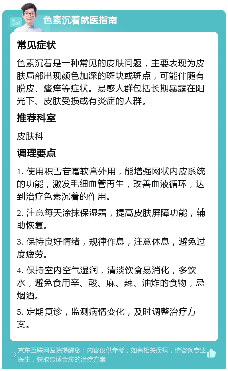 色素沉着就医指南 常见症状 色素沉着是一种常见的皮肤问题，主要表现为皮肤局部出现颜色加深的斑块或斑点，可能伴随有脱皮、瘙痒等症状。易感人群包括长期暴露在阳光下、皮肤受损或有炎症的人群。 推荐科室 皮肤科 调理要点 1. 使用积雪苷霜软膏外用，能增强网状内皮系统的功能，激发毛细血管再生，改善血液循环，达到治疗色素沉着的作用。 2. 注意每天涂抹保湿霜，提高皮肤屏障功能，辅助恢复。 3. 保持良好情绪，规律作息，注意休息，避免过度疲劳。 4. 保持室内空气湿润，清淡饮食易消化，多饮水，避免食用辛、酸、麻、辣、油炸的食物，忌烟酒。 5. 定期复诊，监测病情变化，及时调整治疗方案。