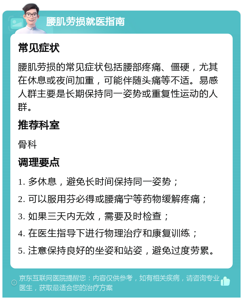 腰肌劳损就医指南 常见症状 腰肌劳损的常见症状包括腰部疼痛、僵硬，尤其在休息或夜间加重，可能伴随头痛等不适。易感人群主要是长期保持同一姿势或重复性运动的人群。 推荐科室 骨科 调理要点 1. 多休息，避免长时间保持同一姿势； 2. 可以服用芬必得或腰痛宁等药物缓解疼痛； 3. 如果三天内无效，需要及时检查； 4. 在医生指导下进行物理治疗和康复训练； 5. 注意保持良好的坐姿和站姿，避免过度劳累。