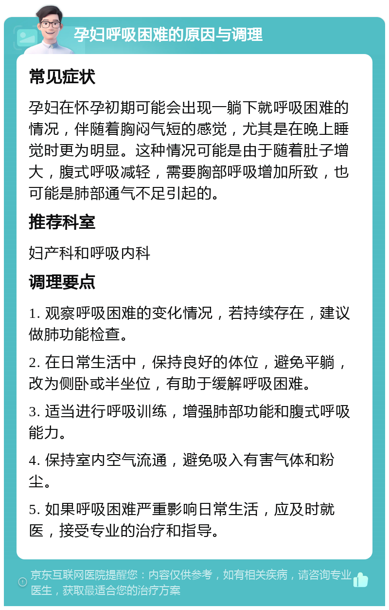 孕妇呼吸困难的原因与调理 常见症状 孕妇在怀孕初期可能会出现一躺下就呼吸困难的情况，伴随着胸闷气短的感觉，尤其是在晚上睡觉时更为明显。这种情况可能是由于随着肚子增大，腹式呼吸减轻，需要胸部呼吸增加所致，也可能是肺部通气不足引起的。 推荐科室 妇产科和呼吸内科 调理要点 1. 观察呼吸困难的变化情况，若持续存在，建议做肺功能检查。 2. 在日常生活中，保持良好的体位，避免平躺，改为侧卧或半坐位，有助于缓解呼吸困难。 3. 适当进行呼吸训练，增强肺部功能和腹式呼吸能力。 4. 保持室内空气流通，避免吸入有害气体和粉尘。 5. 如果呼吸困难严重影响日常生活，应及时就医，接受专业的治疗和指导。