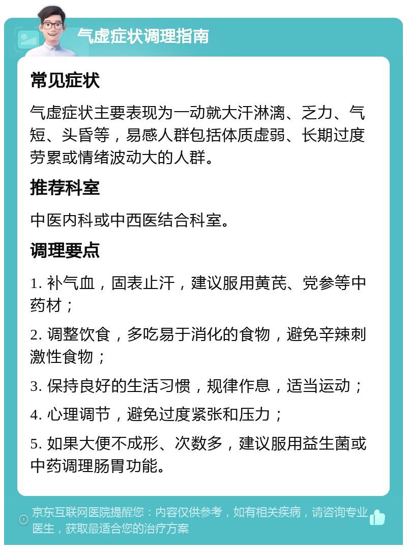 气虚症状调理指南 常见症状 气虚症状主要表现为一动就大汗淋漓、乏力、气短、头昏等，易感人群包括体质虚弱、长期过度劳累或情绪波动大的人群。 推荐科室 中医内科或中西医结合科室。 调理要点 1. 补气血，固表止汗，建议服用黄芪、党参等中药材； 2. 调整饮食，多吃易于消化的食物，避免辛辣刺激性食物； 3. 保持良好的生活习惯，规律作息，适当运动； 4. 心理调节，避免过度紧张和压力； 5. 如果大便不成形、次数多，建议服用益生菌或中药调理肠胃功能。