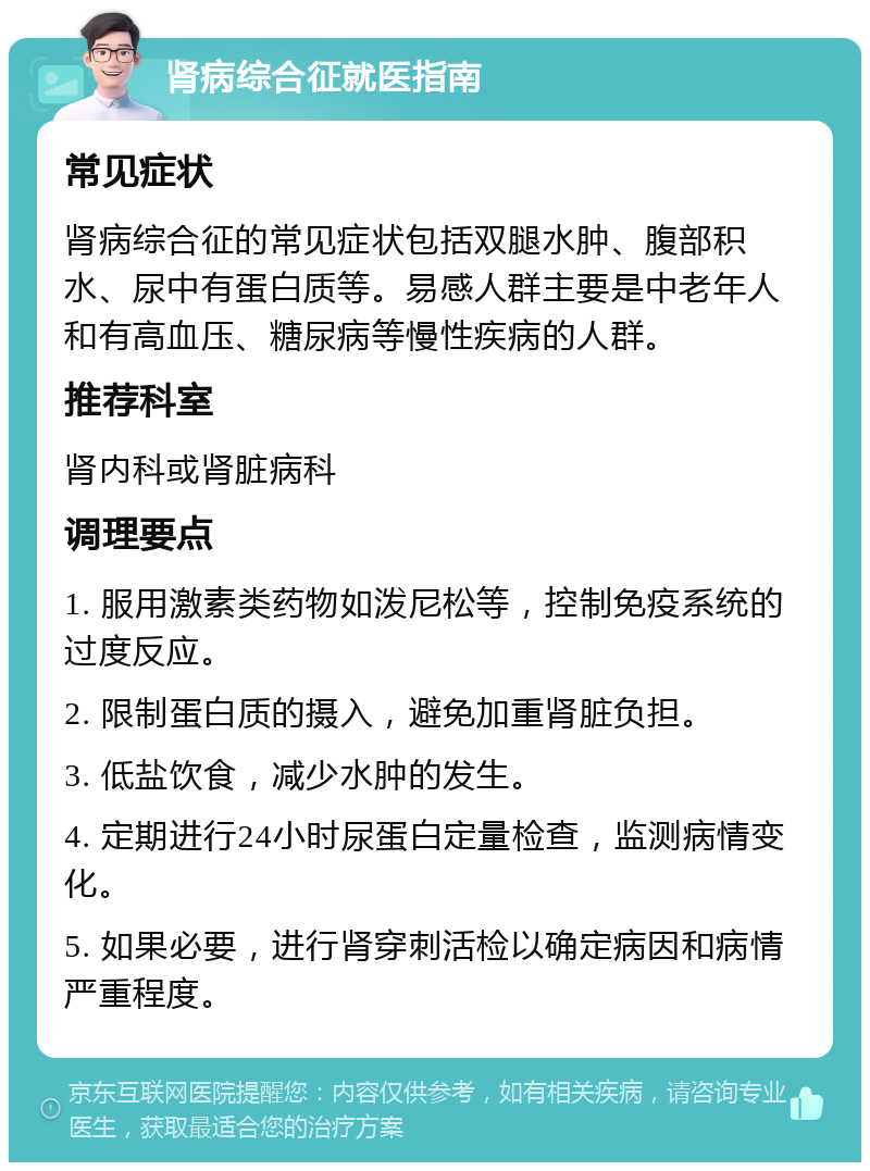 肾病综合征就医指南 常见症状 肾病综合征的常见症状包括双腿水肿、腹部积水、尿中有蛋白质等。易感人群主要是中老年人和有高血压、糖尿病等慢性疾病的人群。 推荐科室 肾内科或肾脏病科 调理要点 1. 服用激素类药物如泼尼松等，控制免疫系统的过度反应。 2. 限制蛋白质的摄入，避免加重肾脏负担。 3. 低盐饮食，减少水肿的发生。 4. 定期进行24小时尿蛋白定量检查，监测病情变化。 5. 如果必要，进行肾穿刺活检以确定病因和病情严重程度。