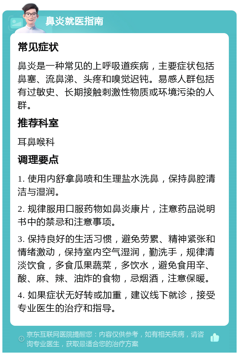 鼻炎就医指南 常见症状 鼻炎是一种常见的上呼吸道疾病，主要症状包括鼻塞、流鼻涕、头疼和嗅觉迟钝。易感人群包括有过敏史、长期接触刺激性物质或环境污染的人群。 推荐科室 耳鼻喉科 调理要点 1. 使用内舒拿鼻喷和生理盐水洗鼻，保持鼻腔清洁与湿润。 2. 规律服用口服药物如鼻炎康片，注意药品说明书中的禁忌和注意事项。 3. 保持良好的生活习惯，避免劳累、精神紧张和情绪激动，保持室内空气湿润，勤洗手，规律清淡饮食，多食瓜果蔬菜，多饮水，避免食用辛、酸、麻、辣、油炸的食物，忌烟酒，注意保暖。 4. 如果症状无好转或加重，建议线下就诊，接受专业医生的治疗和指导。