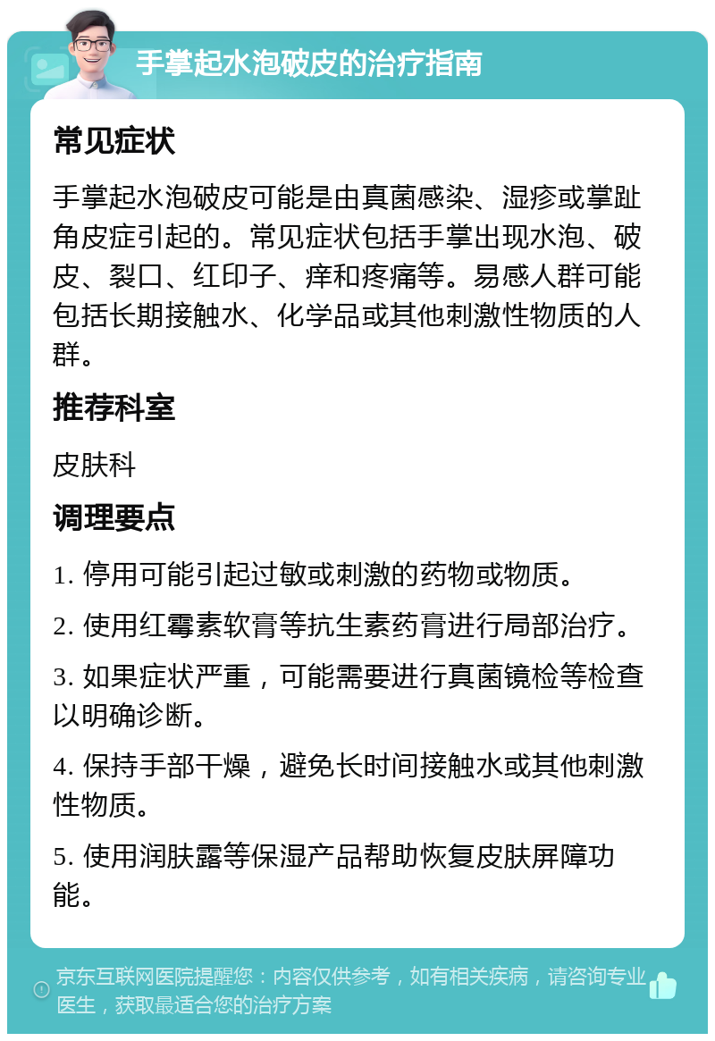 手掌起水泡破皮的治疗指南 常见症状 手掌起水泡破皮可能是由真菌感染、湿疹或掌趾角皮症引起的。常见症状包括手掌出现水泡、破皮、裂口、红印子、痒和疼痛等。易感人群可能包括长期接触水、化学品或其他刺激性物质的人群。 推荐科室 皮肤科 调理要点 1. 停用可能引起过敏或刺激的药物或物质。 2. 使用红霉素软膏等抗生素药膏进行局部治疗。 3. 如果症状严重，可能需要进行真菌镜检等检查以明确诊断。 4. 保持手部干燥，避免长时间接触水或其他刺激性物质。 5. 使用润肤露等保湿产品帮助恢复皮肤屏障功能。