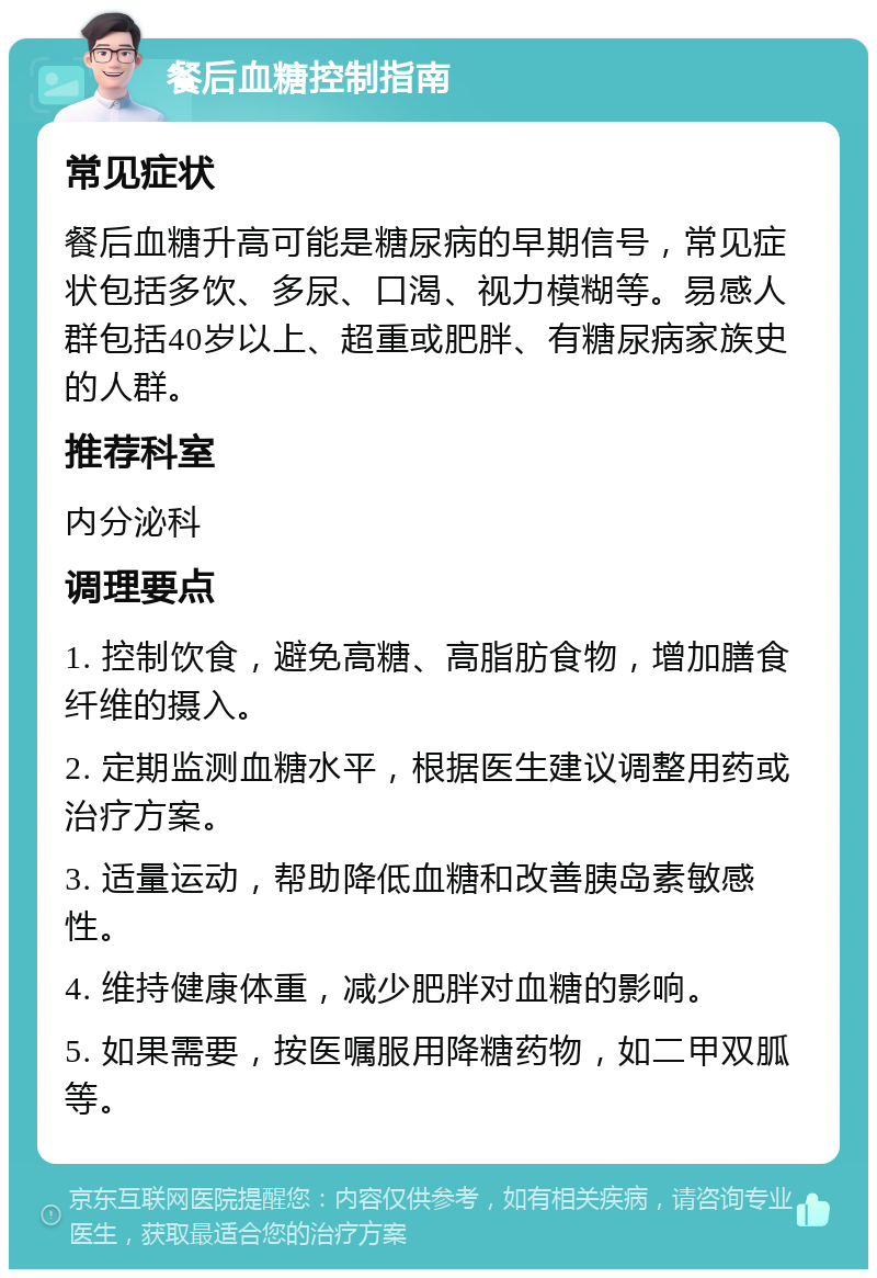 餐后血糖控制指南 常见症状 餐后血糖升高可能是糖尿病的早期信号，常见症状包括多饮、多尿、口渴、视力模糊等。易感人群包括40岁以上、超重或肥胖、有糖尿病家族史的人群。 推荐科室 内分泌科 调理要点 1. 控制饮食，避免高糖、高脂肪食物，增加膳食纤维的摄入。 2. 定期监测血糖水平，根据医生建议调整用药或治疗方案。 3. 适量运动，帮助降低血糖和改善胰岛素敏感性。 4. 维持健康体重，减少肥胖对血糖的影响。 5. 如果需要，按医嘱服用降糖药物，如二甲双胍等。