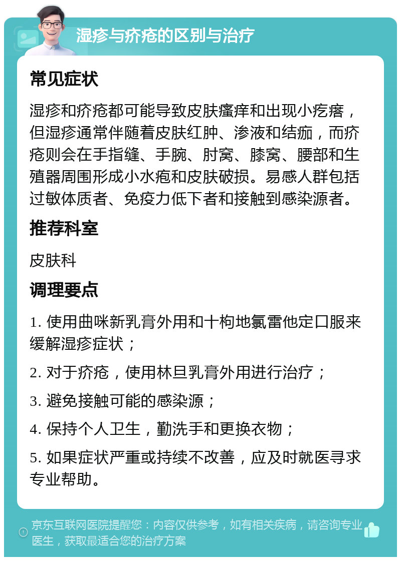 湿疹与疥疮的区别与治疗 常见症状 湿疹和疥疮都可能导致皮肤瘙痒和出现小疙瘩，但湿疹通常伴随着皮肤红肿、渗液和结痂，而疥疮则会在手指缝、手腕、肘窝、膝窝、腰部和生殖器周围形成小水疱和皮肤破损。易感人群包括过敏体质者、免疫力低下者和接触到感染源者。 推荐科室 皮肤科 调理要点 1. 使用曲咪新乳膏外用和十枸地氯雷他定口服来缓解湿疹症状； 2. 对于疥疮，使用林旦乳膏外用进行治疗； 3. 避免接触可能的感染源； 4. 保持个人卫生，勤洗手和更换衣物； 5. 如果症状严重或持续不改善，应及时就医寻求专业帮助。