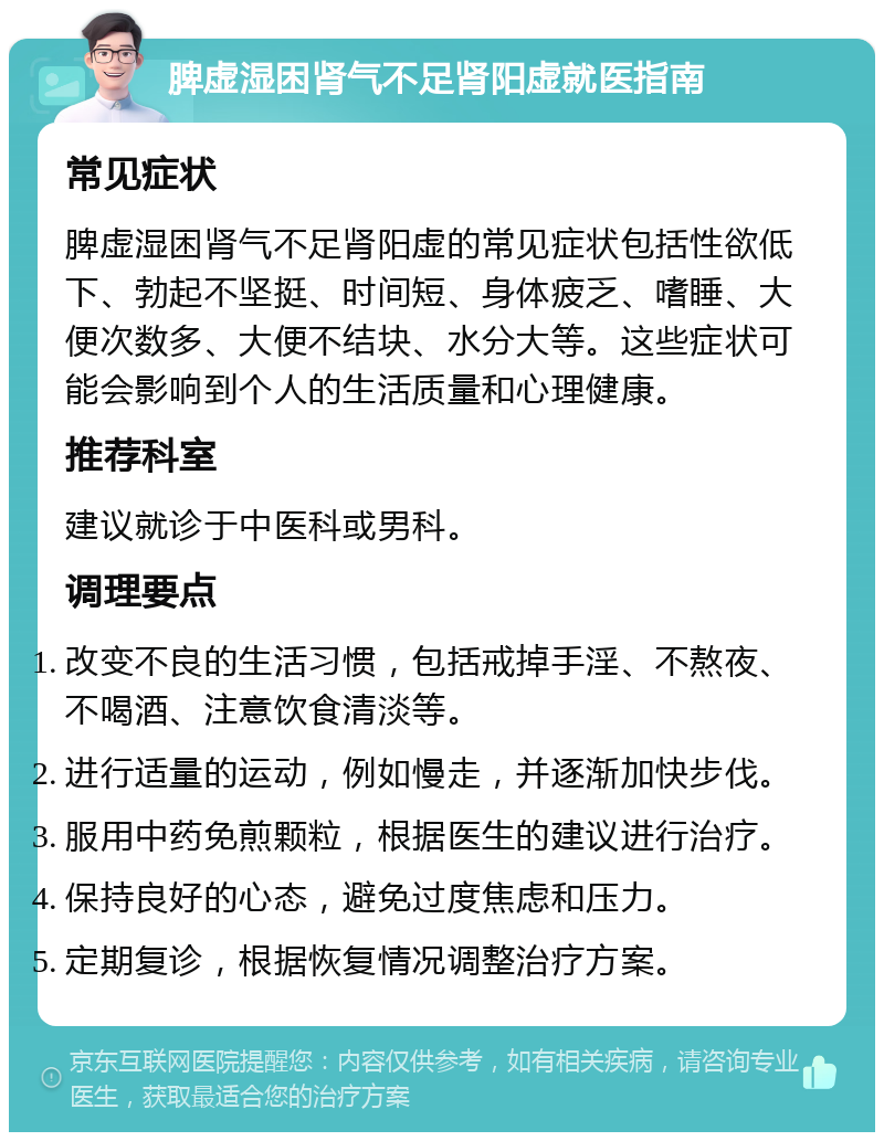 脾虚湿困肾气不足肾阳虚就医指南 常见症状 脾虚湿困肾气不足肾阳虚的常见症状包括性欲低下、勃起不坚挺、时间短、身体疲乏、嗜睡、大便次数多、大便不结块、水分大等。这些症状可能会影响到个人的生活质量和心理健康。 推荐科室 建议就诊于中医科或男科。 调理要点 改变不良的生活习惯，包括戒掉手淫、不熬夜、不喝酒、注意饮食清淡等。 进行适量的运动，例如慢走，并逐渐加快步伐。 服用中药免煎颗粒，根据医生的建议进行治疗。 保持良好的心态，避免过度焦虑和压力。 定期复诊，根据恢复情况调整治疗方案。