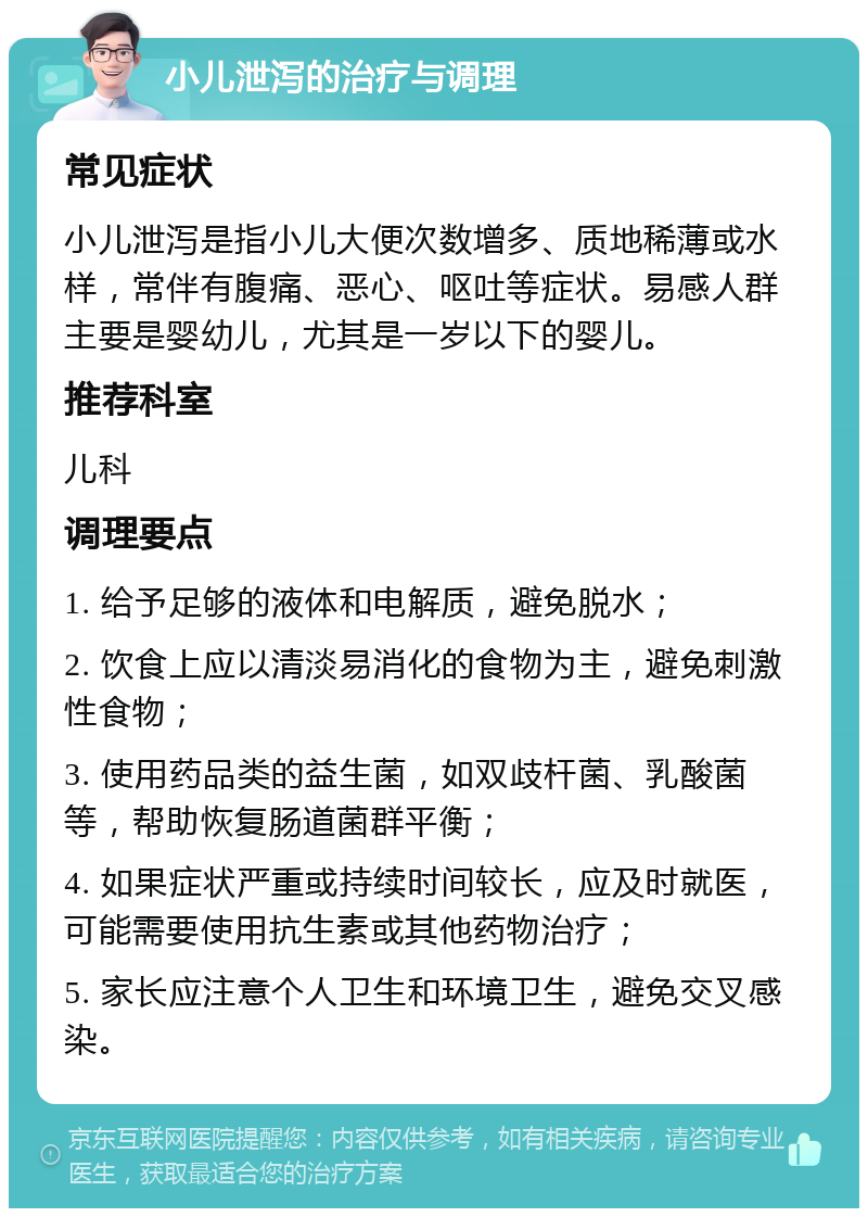 小儿泄泻的治疗与调理 常见症状 小儿泄泻是指小儿大便次数增多、质地稀薄或水样，常伴有腹痛、恶心、呕吐等症状。易感人群主要是婴幼儿，尤其是一岁以下的婴儿。 推荐科室 儿科 调理要点 1. 给予足够的液体和电解质，避免脱水； 2. 饮食上应以清淡易消化的食物为主，避免刺激性食物； 3. 使用药品类的益生菌，如双歧杆菌、乳酸菌等，帮助恢复肠道菌群平衡； 4. 如果症状严重或持续时间较长，应及时就医，可能需要使用抗生素或其他药物治疗； 5. 家长应注意个人卫生和环境卫生，避免交叉感染。