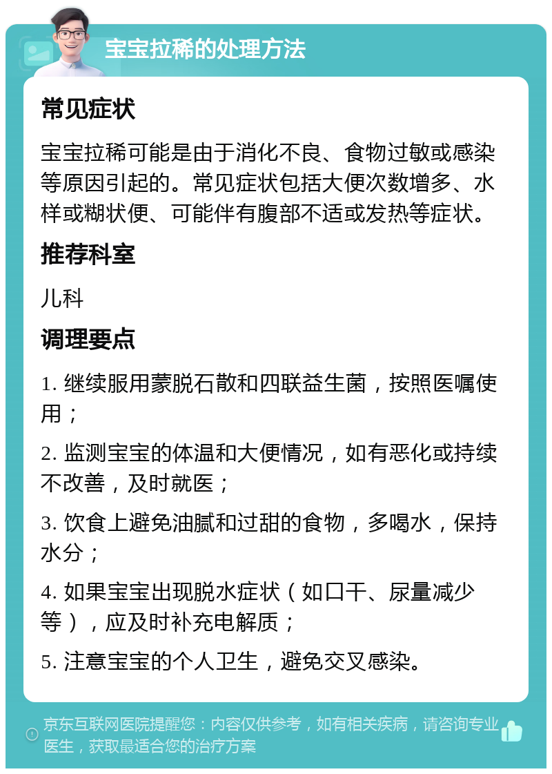 宝宝拉稀的处理方法 常见症状 宝宝拉稀可能是由于消化不良、食物过敏或感染等原因引起的。常见症状包括大便次数增多、水样或糊状便、可能伴有腹部不适或发热等症状。 推荐科室 儿科 调理要点 1. 继续服用蒙脱石散和四联益生菌，按照医嘱使用； 2. 监测宝宝的体温和大便情况，如有恶化或持续不改善，及时就医； 3. 饮食上避免油腻和过甜的食物，多喝水，保持水分； 4. 如果宝宝出现脱水症状（如口干、尿量减少等），应及时补充电解质； 5. 注意宝宝的个人卫生，避免交叉感染。