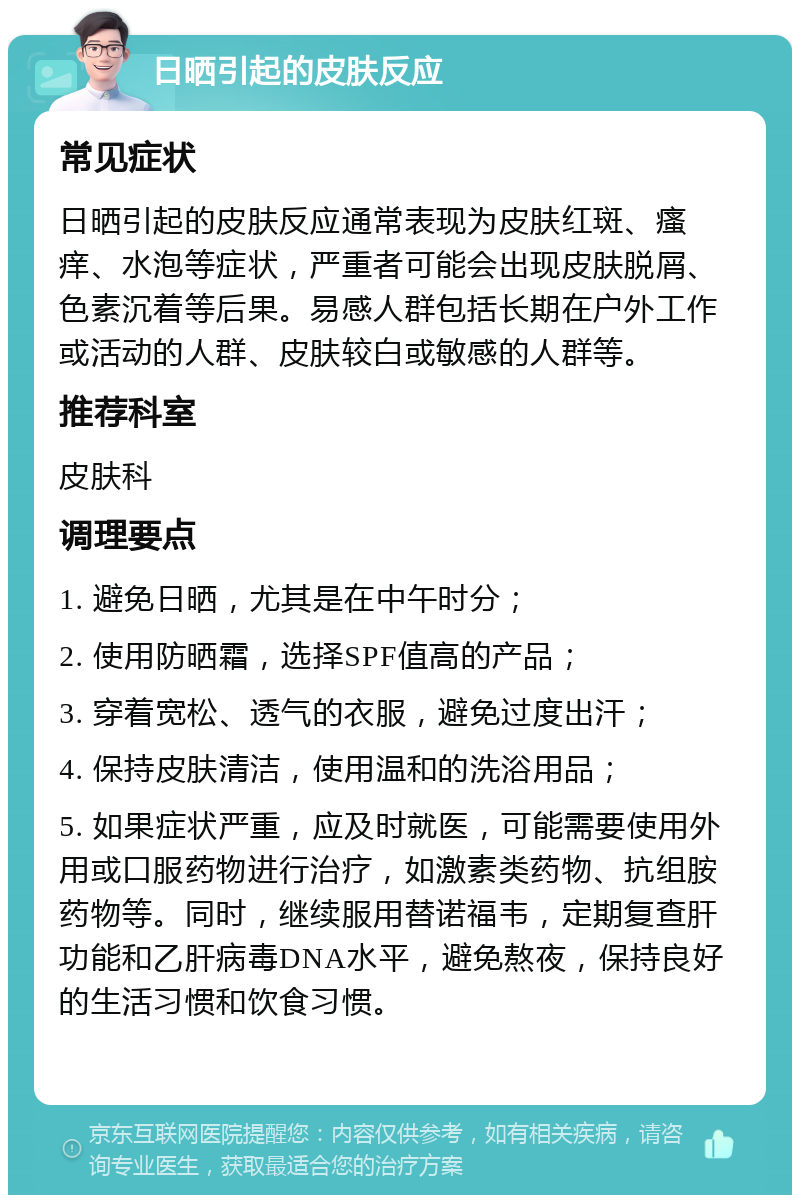 日晒引起的皮肤反应 常见症状 日晒引起的皮肤反应通常表现为皮肤红斑、瘙痒、水泡等症状，严重者可能会出现皮肤脱屑、色素沉着等后果。易感人群包括长期在户外工作或活动的人群、皮肤较白或敏感的人群等。 推荐科室 皮肤科 调理要点 1. 避免日晒，尤其是在中午时分； 2. 使用防晒霜，选择SPF值高的产品； 3. 穿着宽松、透气的衣服，避免过度出汗； 4. 保持皮肤清洁，使用温和的洗浴用品； 5. 如果症状严重，应及时就医，可能需要使用外用或口服药物进行治疗，如激素类药物、抗组胺药物等。同时，继续服用替诺福韦，定期复查肝功能和乙肝病毒DNA水平，避免熬夜，保持良好的生活习惯和饮食习惯。