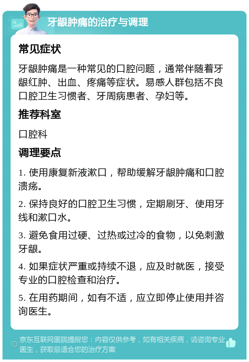 牙龈肿痛的治疗与调理 常见症状 牙龈肿痛是一种常见的口腔问题，通常伴随着牙龈红肿、出血、疼痛等症状。易感人群包括不良口腔卫生习惯者、牙周病患者、孕妇等。 推荐科室 口腔科 调理要点 1. 使用康复新液漱口，帮助缓解牙龈肿痛和口腔溃疡。 2. 保持良好的口腔卫生习惯，定期刷牙、使用牙线和漱口水。 3. 避免食用过硬、过热或过冷的食物，以免刺激牙龈。 4. 如果症状严重或持续不退，应及时就医，接受专业的口腔检查和治疗。 5. 在用药期间，如有不适，应立即停止使用并咨询医生。