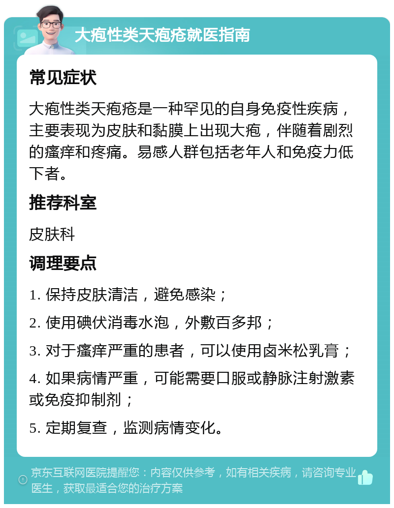 大疱性类天疱疮就医指南 常见症状 大疱性类天疱疮是一种罕见的自身免疫性疾病，主要表现为皮肤和黏膜上出现大疱，伴随着剧烈的瘙痒和疼痛。易感人群包括老年人和免疫力低下者。 推荐科室 皮肤科 调理要点 1. 保持皮肤清洁，避免感染； 2. 使用碘伏消毒水泡，外敷百多邦； 3. 对于瘙痒严重的患者，可以使用卤米松乳膏； 4. 如果病情严重，可能需要口服或静脉注射激素或免疫抑制剂； 5. 定期复查，监测病情变化。