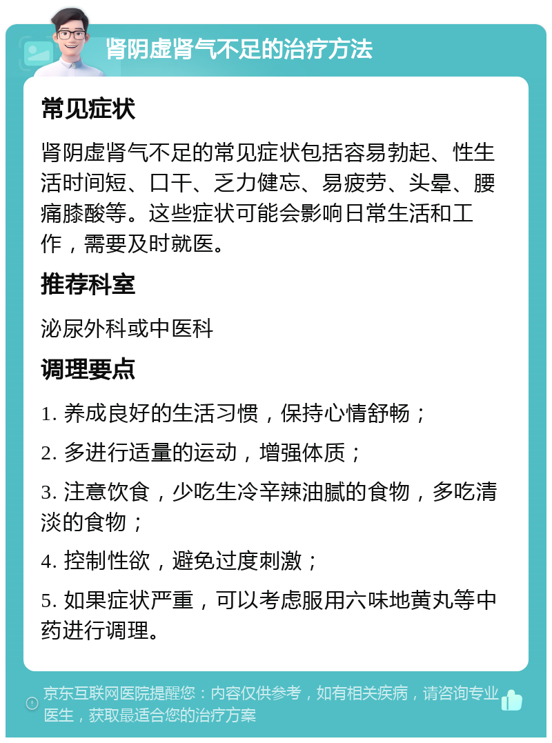 肾阴虚肾气不足的治疗方法 常见症状 肾阴虚肾气不足的常见症状包括容易勃起、性生活时间短、口干、乏力健忘、易疲劳、头晕、腰痛膝酸等。这些症状可能会影响日常生活和工作，需要及时就医。 推荐科室 泌尿外科或中医科 调理要点 1. 养成良好的生活习惯，保持心情舒畅； 2. 多进行适量的运动，增强体质； 3. 注意饮食，少吃生冷辛辣油腻的食物，多吃清淡的食物； 4. 控制性欲，避免过度刺激； 5. 如果症状严重，可以考虑服用六味地黄丸等中药进行调理。