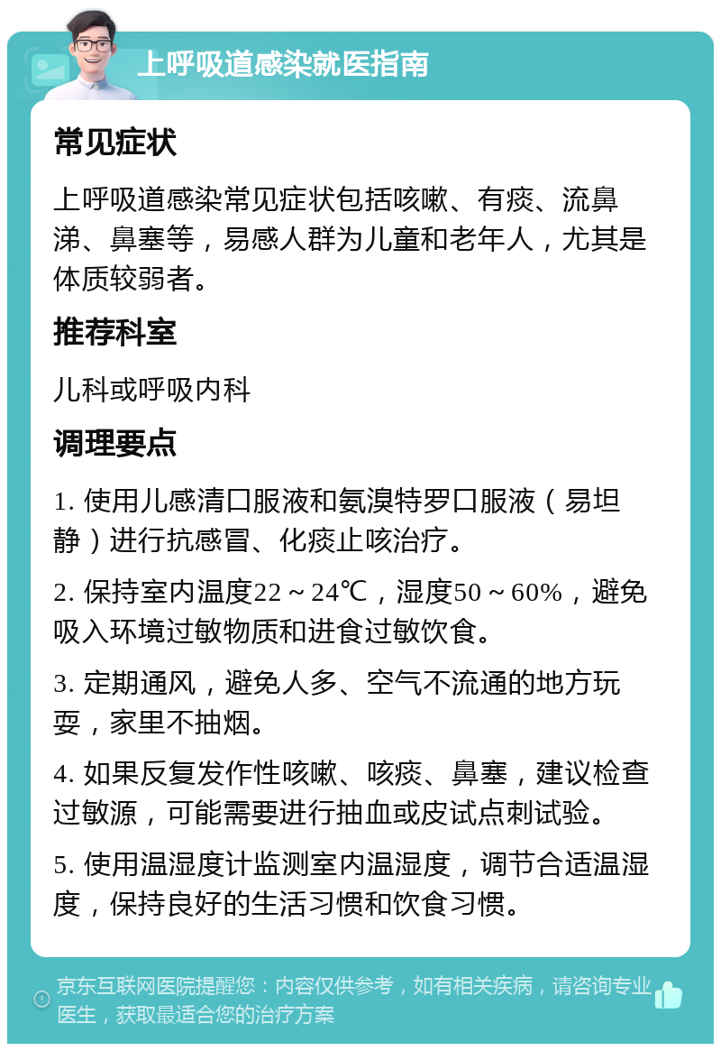 上呼吸道感染就医指南 常见症状 上呼吸道感染常见症状包括咳嗽、有痰、流鼻涕、鼻塞等，易感人群为儿童和老年人，尤其是体质较弱者。 推荐科室 儿科或呼吸内科 调理要点 1. 使用儿感清口服液和氨溴特罗口服液（易坦静）进行抗感冒、化痰止咳治疗。 2. 保持室内温度22～24℃，湿度50～60%，避免吸入环境过敏物质和进食过敏饮食。 3. 定期通风，避免人多、空气不流通的地方玩耍，家里不抽烟。 4. 如果反复发作性咳嗽、咳痰、鼻塞，建议检查过敏源，可能需要进行抽血或皮试点刺试验。 5. 使用温湿度计监测室内温湿度，调节合适温湿度，保持良好的生活习惯和饮食习惯。