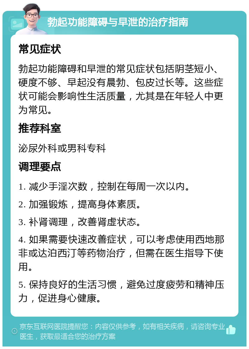 勃起功能障碍与早泄的治疗指南 常见症状 勃起功能障碍和早泄的常见症状包括阴茎短小、硬度不够、早起没有晨勃、包皮过长等。这些症状可能会影响性生活质量，尤其是在年轻人中更为常见。 推荐科室 泌尿外科或男科专科 调理要点 1. 减少手淫次数，控制在每周一次以内。 2. 加强锻炼，提高身体素质。 3. 补肾调理，改善肾虚状态。 4. 如果需要快速改善症状，可以考虑使用西地那非或达泊西汀等药物治疗，但需在医生指导下使用。 5. 保持良好的生活习惯，避免过度疲劳和精神压力，促进身心健康。