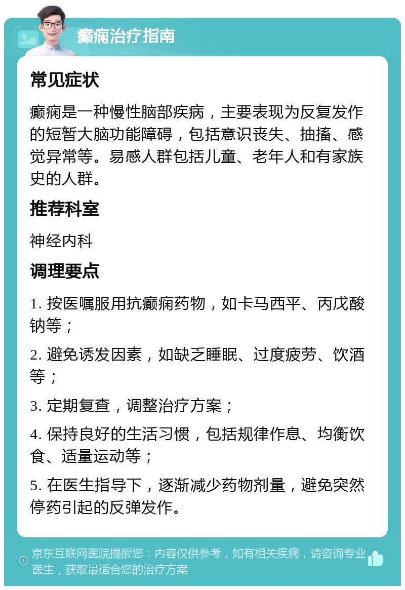 癫痫治疗指南 常见症状 癫痫是一种慢性脑部疾病，主要表现为反复发作的短暂大脑功能障碍，包括意识丧失、抽搐、感觉异常等。易感人群包括儿童、老年人和有家族史的人群。 推荐科室 神经内科 调理要点 1. 按医嘱服用抗癫痫药物，如卡马西平、丙戊酸钠等； 2. 避免诱发因素，如缺乏睡眠、过度疲劳、饮酒等； 3. 定期复查，调整治疗方案； 4. 保持良好的生活习惯，包括规律作息、均衡饮食、适量运动等； 5. 在医生指导下，逐渐减少药物剂量，避免突然停药引起的反弹发作。