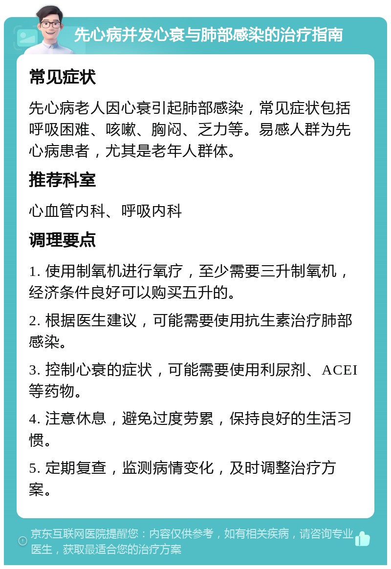 先心病并发心衰与肺部感染的治疗指南 常见症状 先心病老人因心衰引起肺部感染，常见症状包括呼吸困难、咳嗽、胸闷、乏力等。易感人群为先心病患者，尤其是老年人群体。 推荐科室 心血管内科、呼吸内科 调理要点 1. 使用制氧机进行氧疗，至少需要三升制氧机，经济条件良好可以购买五升的。 2. 根据医生建议，可能需要使用抗生素治疗肺部感染。 3. 控制心衰的症状，可能需要使用利尿剂、ACEI等药物。 4. 注意休息，避免过度劳累，保持良好的生活习惯。 5. 定期复查，监测病情变化，及时调整治疗方案。