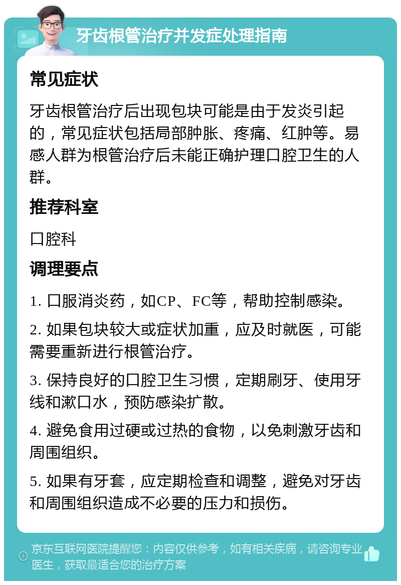 牙齿根管治疗并发症处理指南 常见症状 牙齿根管治疗后出现包块可能是由于发炎引起的，常见症状包括局部肿胀、疼痛、红肿等。易感人群为根管治疗后未能正确护理口腔卫生的人群。 推荐科室 口腔科 调理要点 1. 口服消炎药，如CP、FC等，帮助控制感染。 2. 如果包块较大或症状加重，应及时就医，可能需要重新进行根管治疗。 3. 保持良好的口腔卫生习惯，定期刷牙、使用牙线和漱口水，预防感染扩散。 4. 避免食用过硬或过热的食物，以免刺激牙齿和周围组织。 5. 如果有牙套，应定期检查和调整，避免对牙齿和周围组织造成不必要的压力和损伤。