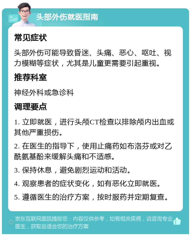 头部外伤就医指南 常见症状 头部外伤可能导致昏迷、头痛、恶心、呕吐、视力模糊等症状，尤其是儿童更需要引起重视。 推荐科室 神经外科或急诊科 调理要点 1. 立即就医，进行头颅CT检查以排除颅内出血或其他严重损伤。 2. 在医生的指导下，使用止痛药如布洛芬或对乙酰氨基酚来缓解头痛和不适感。 3. 保持休息，避免剧烈运动和活动。 4. 观察患者的症状变化，如有恶化立即就医。 5. 遵循医生的治疗方案，按时服药并定期复查。