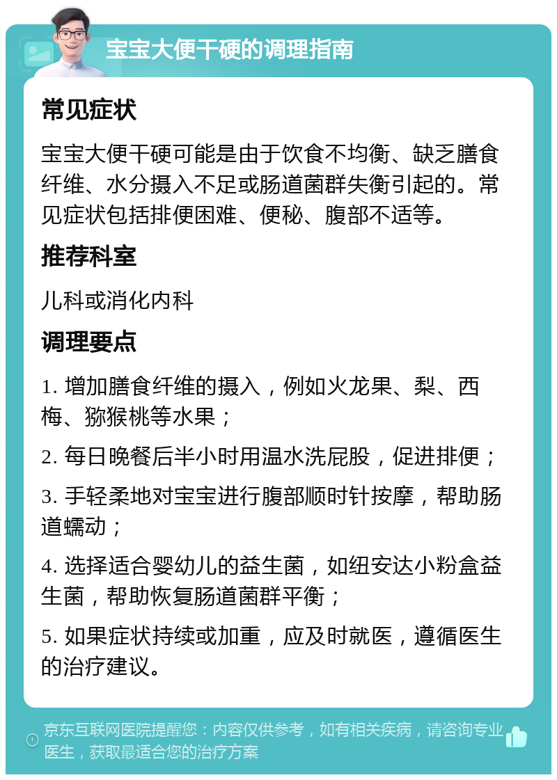 宝宝大便干硬的调理指南 常见症状 宝宝大便干硬可能是由于饮食不均衡、缺乏膳食纤维、水分摄入不足或肠道菌群失衡引起的。常见症状包括排便困难、便秘、腹部不适等。 推荐科室 儿科或消化内科 调理要点 1. 增加膳食纤维的摄入，例如火龙果、梨、西梅、猕猴桃等水果； 2. 每日晚餐后半小时用温水洗屁股，促进排便； 3. 手轻柔地对宝宝进行腹部顺时针按摩，帮助肠道蠕动； 4. 选择适合婴幼儿的益生菌，如纽安达小粉盒益生菌，帮助恢复肠道菌群平衡； 5. 如果症状持续或加重，应及时就医，遵循医生的治疗建议。