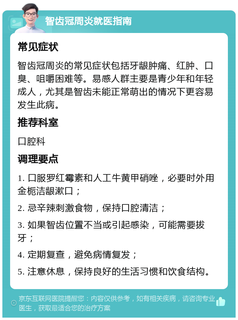 智齿冠周炎就医指南 常见症状 智齿冠周炎的常见症状包括牙龈肿痛、红肿、口臭、咀嚼困难等。易感人群主要是青少年和年轻成人，尤其是智齿未能正常萌出的情况下更容易发生此病。 推荐科室 口腔科 调理要点 1. 口服罗红霉素和人工牛黄甲硝唑，必要时外用金栀洁龈漱口； 2. 忌辛辣刺激食物，保持口腔清洁； 3. 如果智齿位置不当或引起感染，可能需要拔牙； 4. 定期复查，避免病情复发； 5. 注意休息，保持良好的生活习惯和饮食结构。