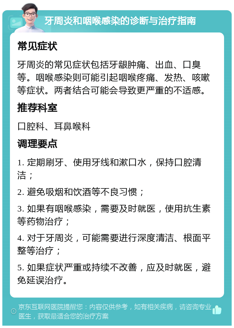 牙周炎和咽喉感染的诊断与治疗指南 常见症状 牙周炎的常见症状包括牙龈肿痛、出血、口臭等。咽喉感染则可能引起咽喉疼痛、发热、咳嗽等症状。两者结合可能会导致更严重的不适感。 推荐科室 口腔科、耳鼻喉科 调理要点 1. 定期刷牙、使用牙线和漱口水，保持口腔清洁； 2. 避免吸烟和饮酒等不良习惯； 3. 如果有咽喉感染，需要及时就医，使用抗生素等药物治疗； 4. 对于牙周炎，可能需要进行深度清洁、根面平整等治疗； 5. 如果症状严重或持续不改善，应及时就医，避免延误治疗。