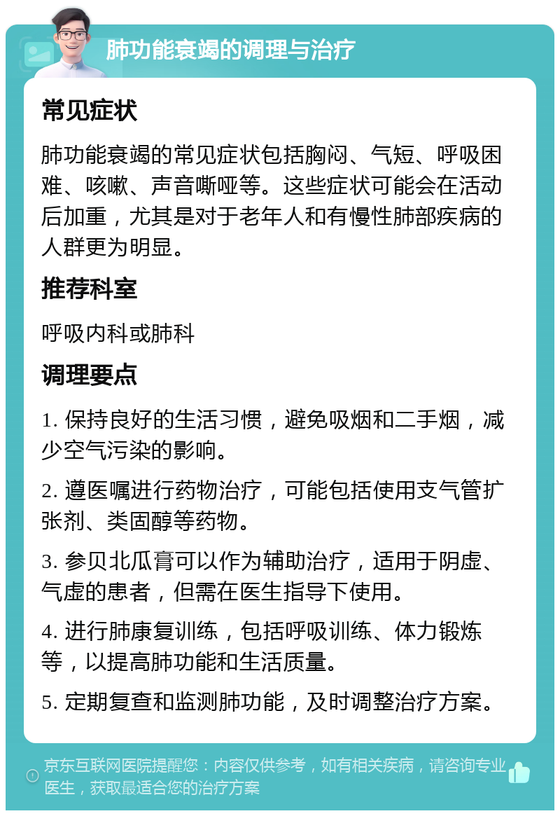 肺功能衰竭的调理与治疗 常见症状 肺功能衰竭的常见症状包括胸闷、气短、呼吸困难、咳嗽、声音嘶哑等。这些症状可能会在活动后加重，尤其是对于老年人和有慢性肺部疾病的人群更为明显。 推荐科室 呼吸内科或肺科 调理要点 1. 保持良好的生活习惯，避免吸烟和二手烟，减少空气污染的影响。 2. 遵医嘱进行药物治疗，可能包括使用支气管扩张剂、类固醇等药物。 3. 参贝北瓜膏可以作为辅助治疗，适用于阴虚、气虚的患者，但需在医生指导下使用。 4. 进行肺康复训练，包括呼吸训练、体力锻炼等，以提高肺功能和生活质量。 5. 定期复查和监测肺功能，及时调整治疗方案。