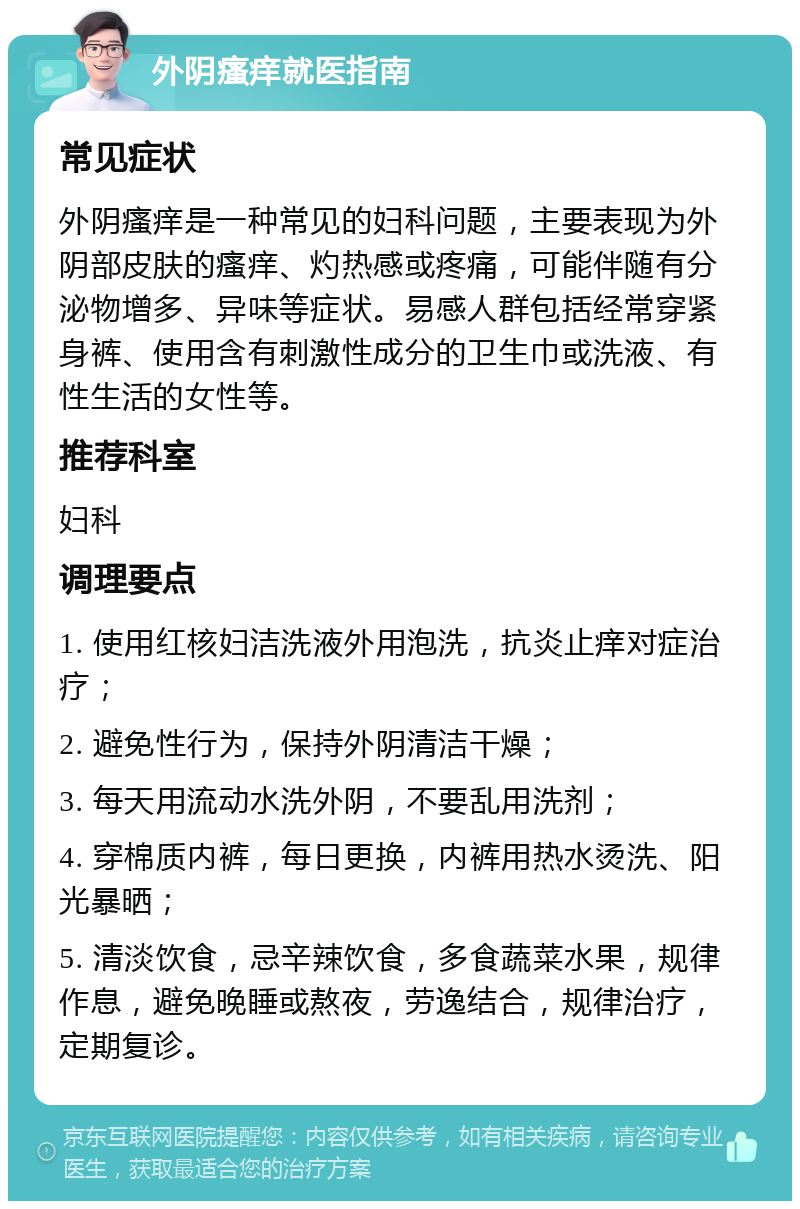 外阴瘙痒就医指南 常见症状 外阴瘙痒是一种常见的妇科问题，主要表现为外阴部皮肤的瘙痒、灼热感或疼痛，可能伴随有分泌物增多、异味等症状。易感人群包括经常穿紧身裤、使用含有刺激性成分的卫生巾或洗液、有性生活的女性等。 推荐科室 妇科 调理要点 1. 使用红核妇洁洗液外用泡洗，抗炎止痒对症治疗； 2. 避免性行为，保持外阴清洁干燥； 3. 每天用流动水洗外阴，不要乱用洗剂； 4. 穿棉质内裤，每日更换，内裤用热水烫洗、阳光暴晒； 5. 清淡饮食，忌辛辣饮食，多食蔬菜水果，规律作息，避免晚睡或熬夜，劳逸结合，规律治疗，定期复诊。