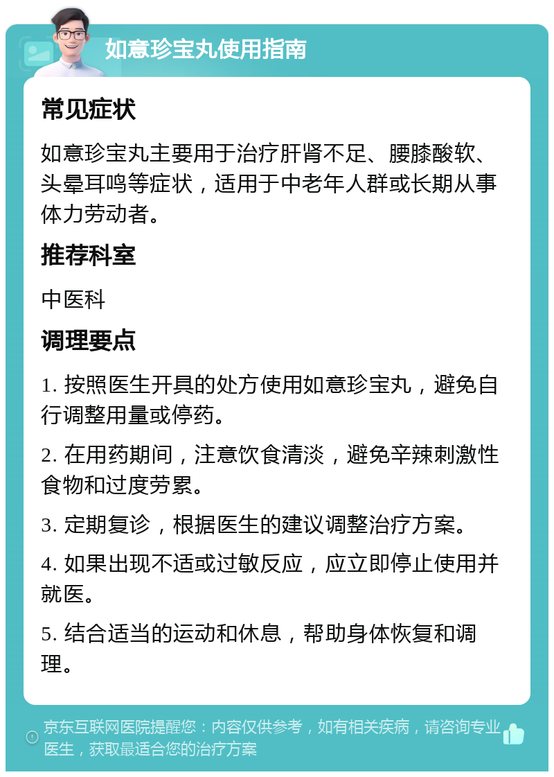 如意珍宝丸使用指南 常见症状 如意珍宝丸主要用于治疗肝肾不足、腰膝酸软、头晕耳鸣等症状，适用于中老年人群或长期从事体力劳动者。 推荐科室 中医科 调理要点 1. 按照医生开具的处方使用如意珍宝丸，避免自行调整用量或停药。 2. 在用药期间，注意饮食清淡，避免辛辣刺激性食物和过度劳累。 3. 定期复诊，根据医生的建议调整治疗方案。 4. 如果出现不适或过敏反应，应立即停止使用并就医。 5. 结合适当的运动和休息，帮助身体恢复和调理。