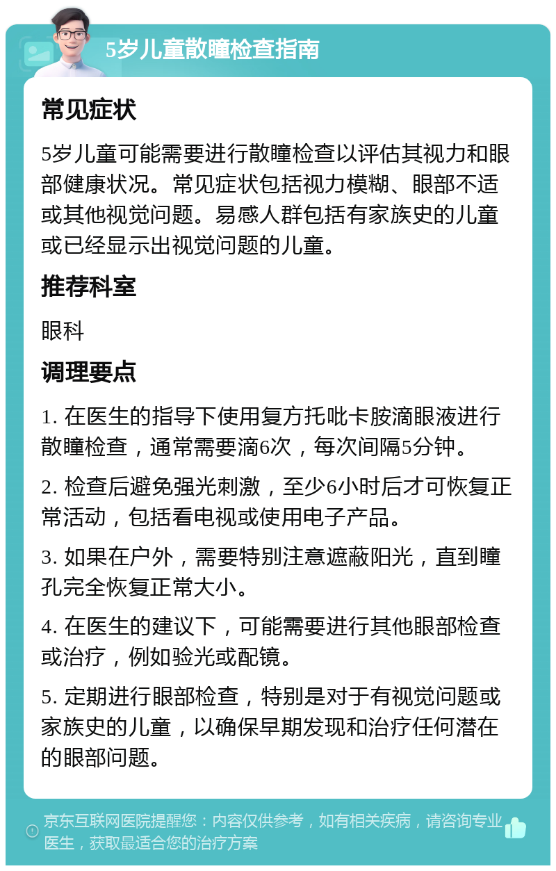 5岁儿童散瞳检查指南 常见症状 5岁儿童可能需要进行散瞳检查以评估其视力和眼部健康状况。常见症状包括视力模糊、眼部不适或其他视觉问题。易感人群包括有家族史的儿童或已经显示出视觉问题的儿童。 推荐科室 眼科 调理要点 1. 在医生的指导下使用复方托吡卡胺滴眼液进行散瞳检查，通常需要滴6次，每次间隔5分钟。 2. 检查后避免强光刺激，至少6小时后才可恢复正常活动，包括看电视或使用电子产品。 3. 如果在户外，需要特别注意遮蔽阳光，直到瞳孔完全恢复正常大小。 4. 在医生的建议下，可能需要进行其他眼部检查或治疗，例如验光或配镜。 5. 定期进行眼部检查，特别是对于有视觉问题或家族史的儿童，以确保早期发现和治疗任何潜在的眼部问题。