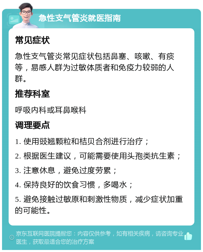 急性支气管炎就医指南 常见症状 急性支气管炎常见症状包括鼻塞、咳嗽、有痰等，易感人群为过敏体质者和免疫力较弱的人群。 推荐科室 呼吸内科或耳鼻喉科 调理要点 1. 使用豉翘颗粒和桔贝合剂进行治疗； 2. 根据医生建议，可能需要使用头孢类抗生素； 3. 注意休息，避免过度劳累； 4. 保持良好的饮食习惯，多喝水； 5. 避免接触过敏原和刺激性物质，减少症状加重的可能性。