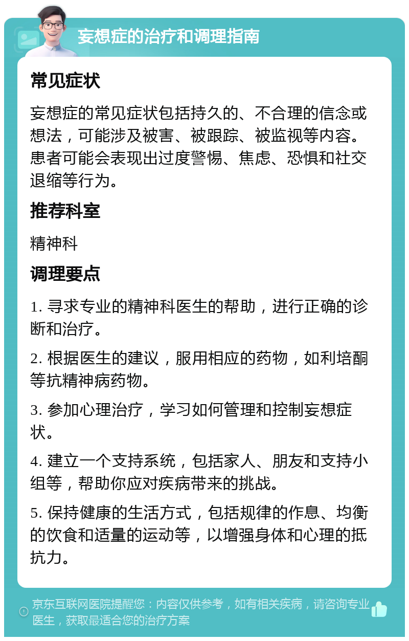 妄想症的治疗和调理指南 常见症状 妄想症的常见症状包括持久的、不合理的信念或想法，可能涉及被害、被跟踪、被监视等内容。患者可能会表现出过度警惕、焦虑、恐惧和社交退缩等行为。 推荐科室 精神科 调理要点 1. 寻求专业的精神科医生的帮助，进行正确的诊断和治疗。 2. 根据医生的建议，服用相应的药物，如利培酮等抗精神病药物。 3. 参加心理治疗，学习如何管理和控制妄想症状。 4. 建立一个支持系统，包括家人、朋友和支持小组等，帮助你应对疾病带来的挑战。 5. 保持健康的生活方式，包括规律的作息、均衡的饮食和适量的运动等，以增强身体和心理的抵抗力。