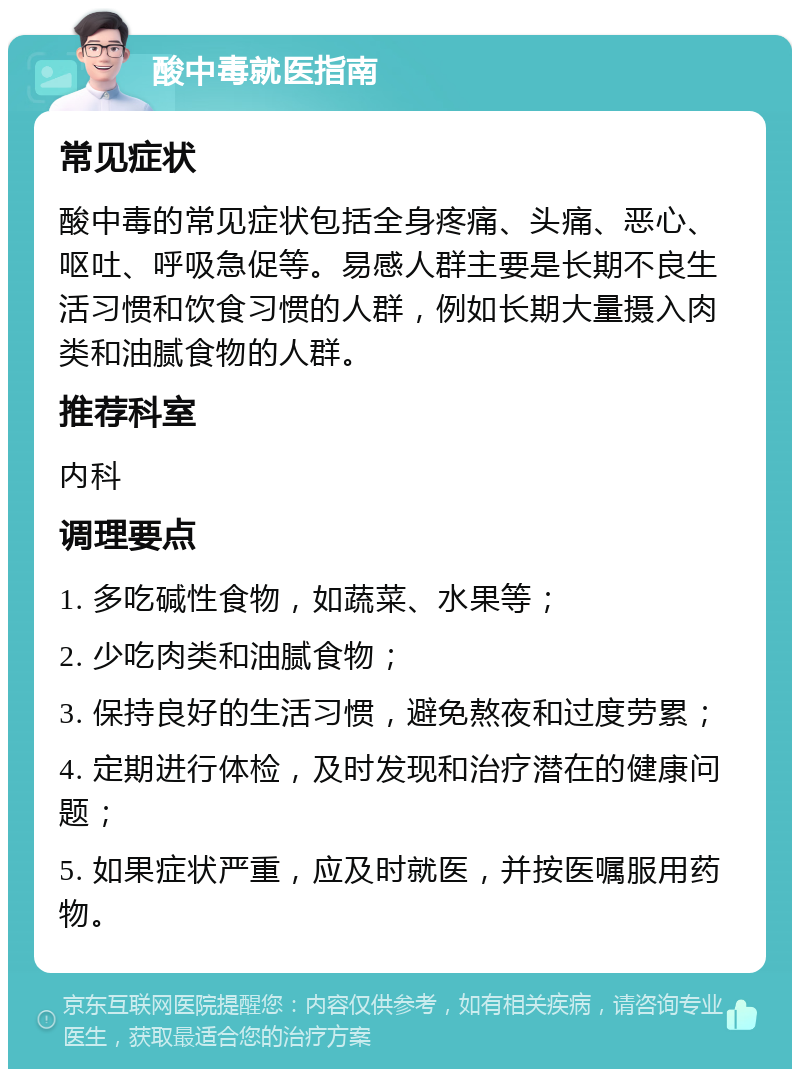 酸中毒就医指南 常见症状 酸中毒的常见症状包括全身疼痛、头痛、恶心、呕吐、呼吸急促等。易感人群主要是长期不良生活习惯和饮食习惯的人群，例如长期大量摄入肉类和油腻食物的人群。 推荐科室 内科 调理要点 1. 多吃碱性食物，如蔬菜、水果等； 2. 少吃肉类和油腻食物； 3. 保持良好的生活习惯，避免熬夜和过度劳累； 4. 定期进行体检，及时发现和治疗潜在的健康问题； 5. 如果症状严重，应及时就医，并按医嘱服用药物。