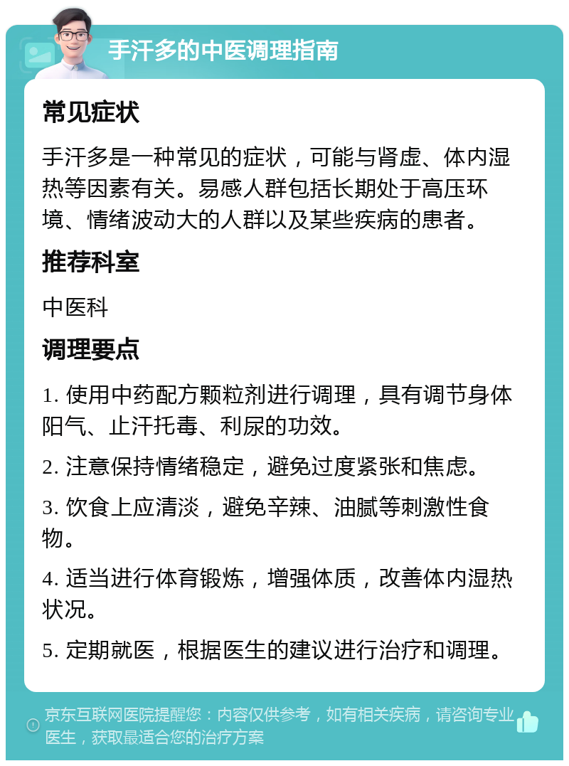 手汗多的中医调理指南 常见症状 手汗多是一种常见的症状，可能与肾虚、体内湿热等因素有关。易感人群包括长期处于高压环境、情绪波动大的人群以及某些疾病的患者。 推荐科室 中医科 调理要点 1. 使用中药配方颗粒剂进行调理，具有调节身体阳气、止汗托毒、利尿的功效。 2. 注意保持情绪稳定，避免过度紧张和焦虑。 3. 饮食上应清淡，避免辛辣、油腻等刺激性食物。 4. 适当进行体育锻炼，增强体质，改善体内湿热状况。 5. 定期就医，根据医生的建议进行治疗和调理。