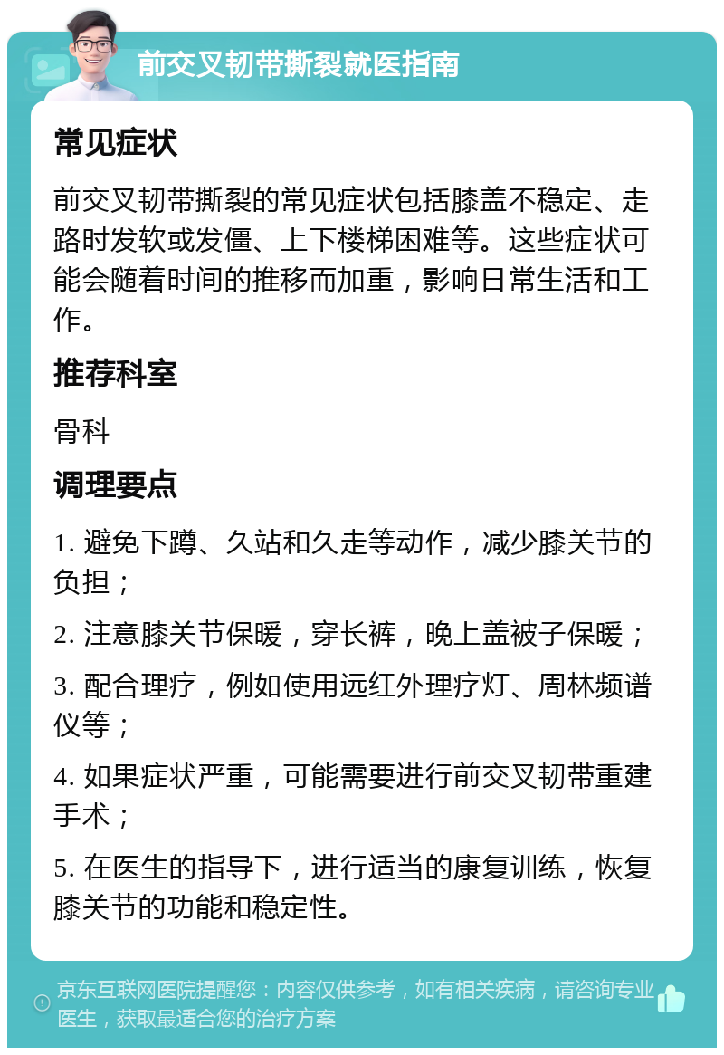 前交叉韧带撕裂就医指南 常见症状 前交叉韧带撕裂的常见症状包括膝盖不稳定、走路时发软或发僵、上下楼梯困难等。这些症状可能会随着时间的推移而加重，影响日常生活和工作。 推荐科室 骨科 调理要点 1. 避免下蹲、久站和久走等动作，减少膝关节的负担； 2. 注意膝关节保暖，穿长裤，晚上盖被子保暖； 3. 配合理疗，例如使用远红外理疗灯、周林频谱仪等； 4. 如果症状严重，可能需要进行前交叉韧带重建手术； 5. 在医生的指导下，进行适当的康复训练，恢复膝关节的功能和稳定性。