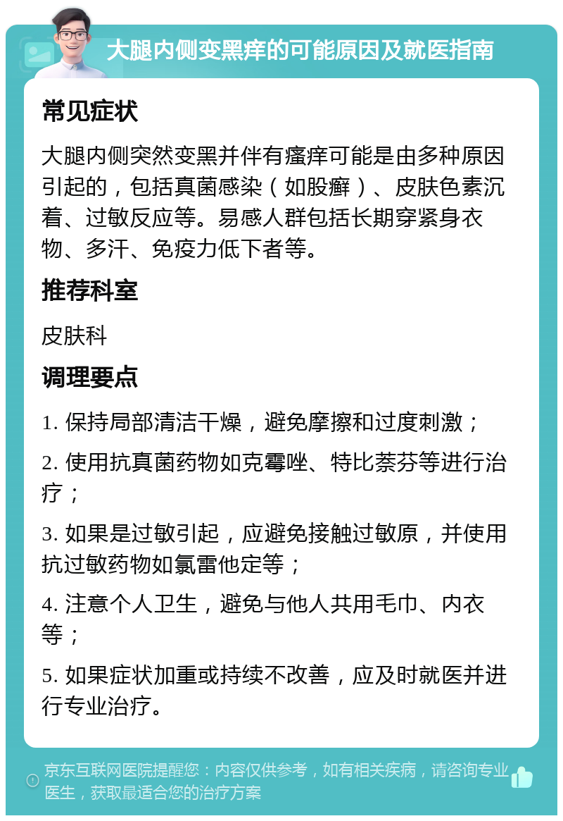 大腿内侧变黑痒的可能原因及就医指南 常见症状 大腿内侧突然变黑并伴有瘙痒可能是由多种原因引起的，包括真菌感染（如股癣）、皮肤色素沉着、过敏反应等。易感人群包括长期穿紧身衣物、多汗、免疫力低下者等。 推荐科室 皮肤科 调理要点 1. 保持局部清洁干燥，避免摩擦和过度刺激； 2. 使用抗真菌药物如克霉唑、特比萘芬等进行治疗； 3. 如果是过敏引起，应避免接触过敏原，并使用抗过敏药物如氯雷他定等； 4. 注意个人卫生，避免与他人共用毛巾、内衣等； 5. 如果症状加重或持续不改善，应及时就医并进行专业治疗。