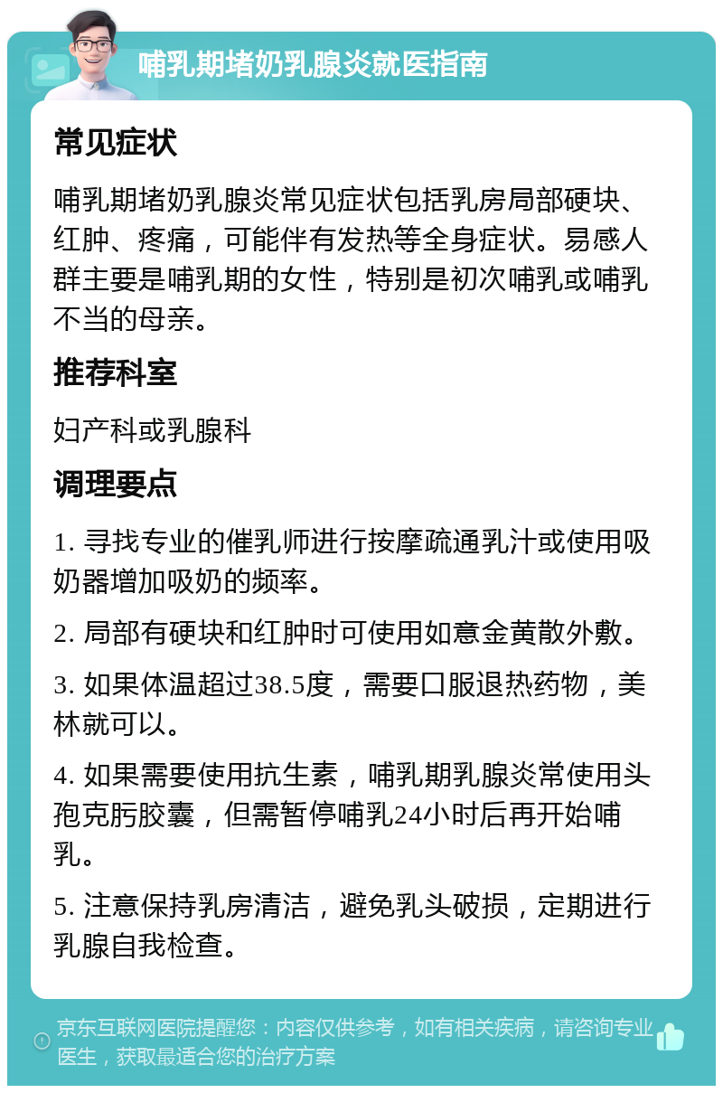 哺乳期堵奶乳腺炎就医指南 常见症状 哺乳期堵奶乳腺炎常见症状包括乳房局部硬块、红肿、疼痛，可能伴有发热等全身症状。易感人群主要是哺乳期的女性，特别是初次哺乳或哺乳不当的母亲。 推荐科室 妇产科或乳腺科 调理要点 1. 寻找专业的催乳师进行按摩疏通乳汁或使用吸奶器增加吸奶的频率。 2. 局部有硬块和红肿时可使用如意金黄散外敷。 3. 如果体温超过38.5度，需要口服退热药物，美林就可以。 4. 如果需要使用抗生素，哺乳期乳腺炎常使用头孢克肟胶囊，但需暂停哺乳24小时后再开始哺乳。 5. 注意保持乳房清洁，避免乳头破损，定期进行乳腺自我检查。