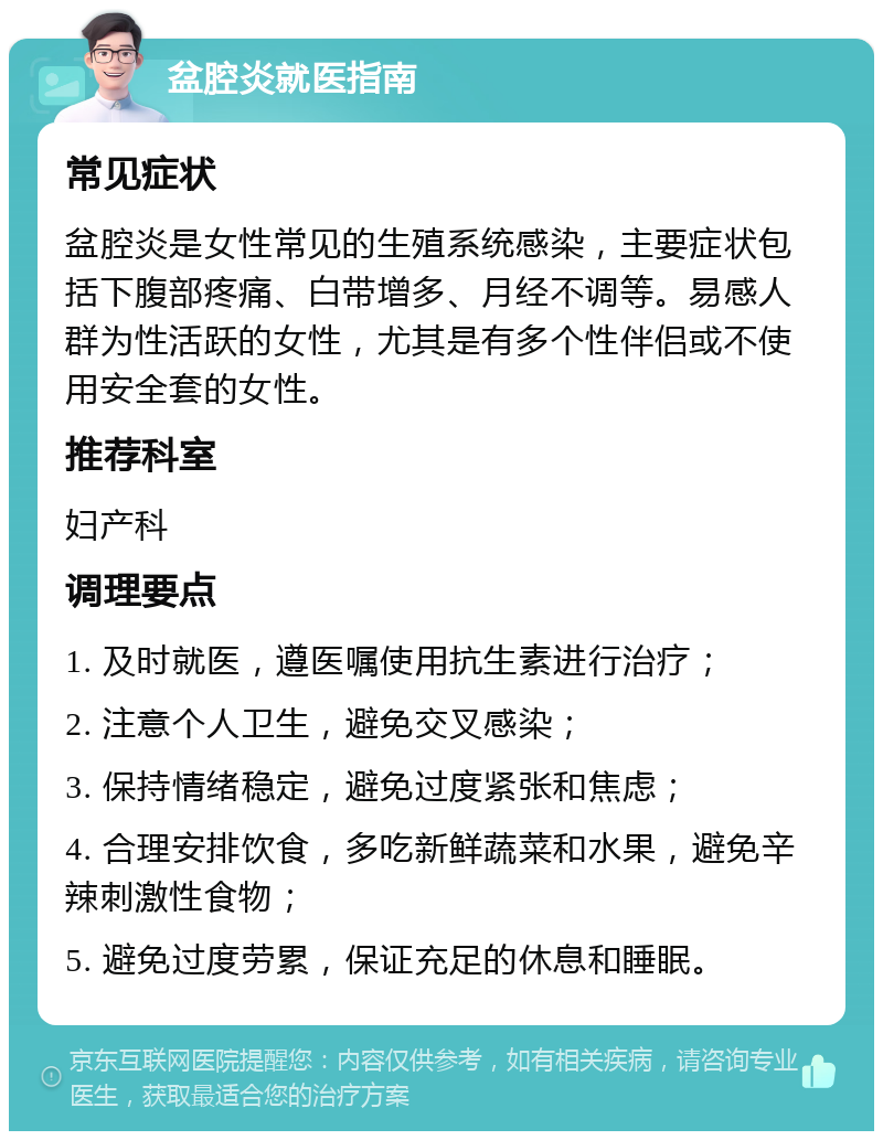 盆腔炎就医指南 常见症状 盆腔炎是女性常见的生殖系统感染，主要症状包括下腹部疼痛、白带增多、月经不调等。易感人群为性活跃的女性，尤其是有多个性伴侣或不使用安全套的女性。 推荐科室 妇产科 调理要点 1. 及时就医，遵医嘱使用抗生素进行治疗； 2. 注意个人卫生，避免交叉感染； 3. 保持情绪稳定，避免过度紧张和焦虑； 4. 合理安排饮食，多吃新鲜蔬菜和水果，避免辛辣刺激性食物； 5. 避免过度劳累，保证充足的休息和睡眠。