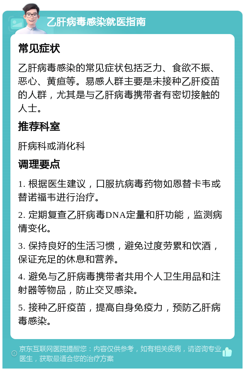 乙肝病毒感染就医指南 常见症状 乙肝病毒感染的常见症状包括乏力、食欲不振、恶心、黄疸等。易感人群主要是未接种乙肝疫苗的人群，尤其是与乙肝病毒携带者有密切接触的人士。 推荐科室 肝病科或消化科 调理要点 1. 根据医生建议，口服抗病毒药物如恩替卡韦或替诺福韦进行治疗。 2. 定期复查乙肝病毒DNA定量和肝功能，监测病情变化。 3. 保持良好的生活习惯，避免过度劳累和饮酒，保证充足的休息和营养。 4. 避免与乙肝病毒携带者共用个人卫生用品和注射器等物品，防止交叉感染。 5. 接种乙肝疫苗，提高自身免疫力，预防乙肝病毒感染。