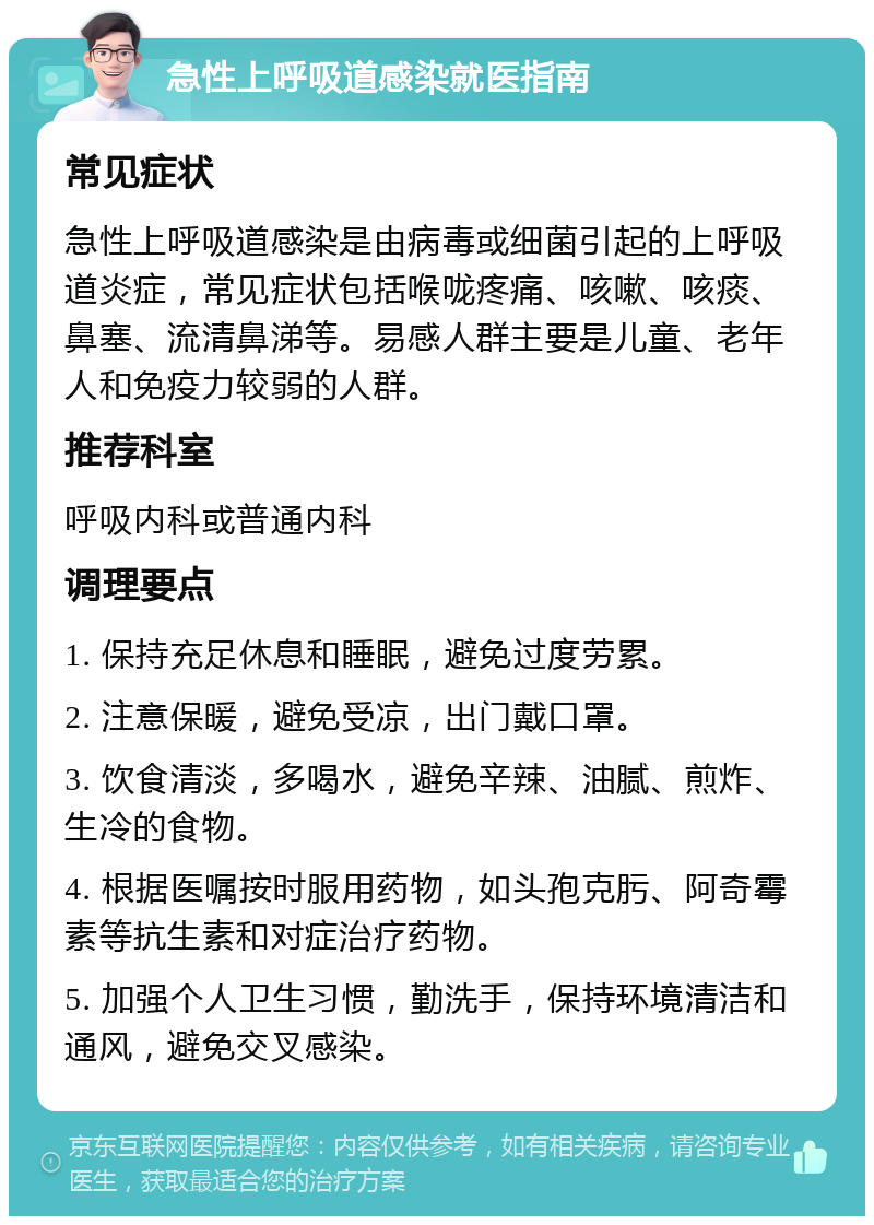 急性上呼吸道感染就医指南 常见症状 急性上呼吸道感染是由病毒或细菌引起的上呼吸道炎症，常见症状包括喉咙疼痛、咳嗽、咳痰、鼻塞、流清鼻涕等。易感人群主要是儿童、老年人和免疫力较弱的人群。 推荐科室 呼吸内科或普通内科 调理要点 1. 保持充足休息和睡眠，避免过度劳累。 2. 注意保暖，避免受凉，出门戴口罩。 3. 饮食清淡，多喝水，避免辛辣、油腻、煎炸、生冷的食物。 4. 根据医嘱按时服用药物，如头孢克肟、阿奇霉素等抗生素和对症治疗药物。 5. 加强个人卫生习惯，勤洗手，保持环境清洁和通风，避免交叉感染。