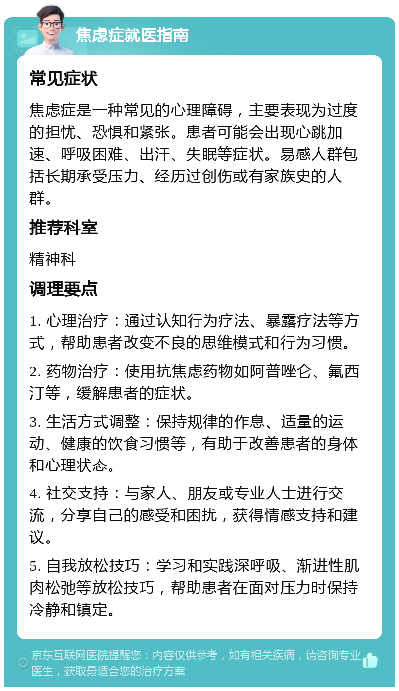 焦虑症就医指南 常见症状 焦虑症是一种常见的心理障碍，主要表现为过度的担忧、恐惧和紧张。患者可能会出现心跳加速、呼吸困难、出汗、失眠等症状。易感人群包括长期承受压力、经历过创伤或有家族史的人群。 推荐科室 精神科 调理要点 1. 心理治疗：通过认知行为疗法、暴露疗法等方式，帮助患者改变不良的思维模式和行为习惯。 2. 药物治疗：使用抗焦虑药物如阿普唑仑、氟西汀等，缓解患者的症状。 3. 生活方式调整：保持规律的作息、适量的运动、健康的饮食习惯等，有助于改善患者的身体和心理状态。 4. 社交支持：与家人、朋友或专业人士进行交流，分享自己的感受和困扰，获得情感支持和建议。 5. 自我放松技巧：学习和实践深呼吸、渐进性肌肉松弛等放松技巧，帮助患者在面对压力时保持冷静和镇定。