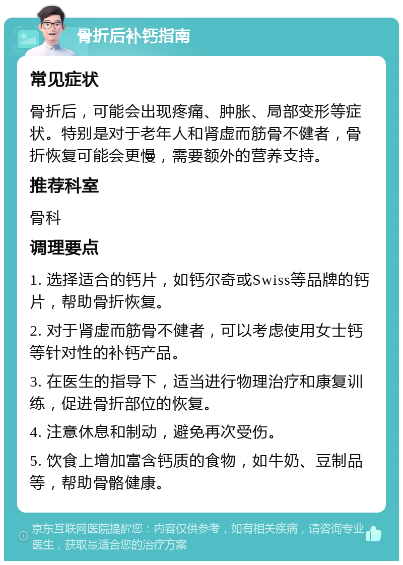 骨折后补钙指南 常见症状 骨折后，可能会出现疼痛、肿胀、局部变形等症状。特别是对于老年人和肾虚而筋骨不健者，骨折恢复可能会更慢，需要额外的营养支持。 推荐科室 骨科 调理要点 1. 选择适合的钙片，如钙尔奇或Swiss等品牌的钙片，帮助骨折恢复。 2. 对于肾虚而筋骨不健者，可以考虑使用女士钙等针对性的补钙产品。 3. 在医生的指导下，适当进行物理治疗和康复训练，促进骨折部位的恢复。 4. 注意休息和制动，避免再次受伤。 5. 饮食上增加富含钙质的食物，如牛奶、豆制品等，帮助骨骼健康。