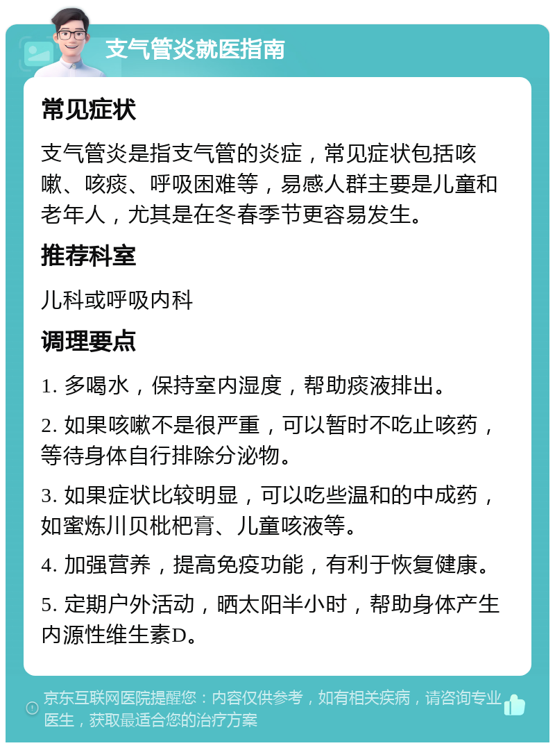 支气管炎就医指南 常见症状 支气管炎是指支气管的炎症，常见症状包括咳嗽、咳痰、呼吸困难等，易感人群主要是儿童和老年人，尤其是在冬春季节更容易发生。 推荐科室 儿科或呼吸内科 调理要点 1. 多喝水，保持室内湿度，帮助痰液排出。 2. 如果咳嗽不是很严重，可以暂时不吃止咳药，等待身体自行排除分泌物。 3. 如果症状比较明显，可以吃些温和的中成药，如蜜炼川贝枇杷膏、儿童咳液等。 4. 加强营养，提高免疫功能，有利于恢复健康。 5. 定期户外活动，晒太阳半小时，帮助身体产生内源性维生素D。