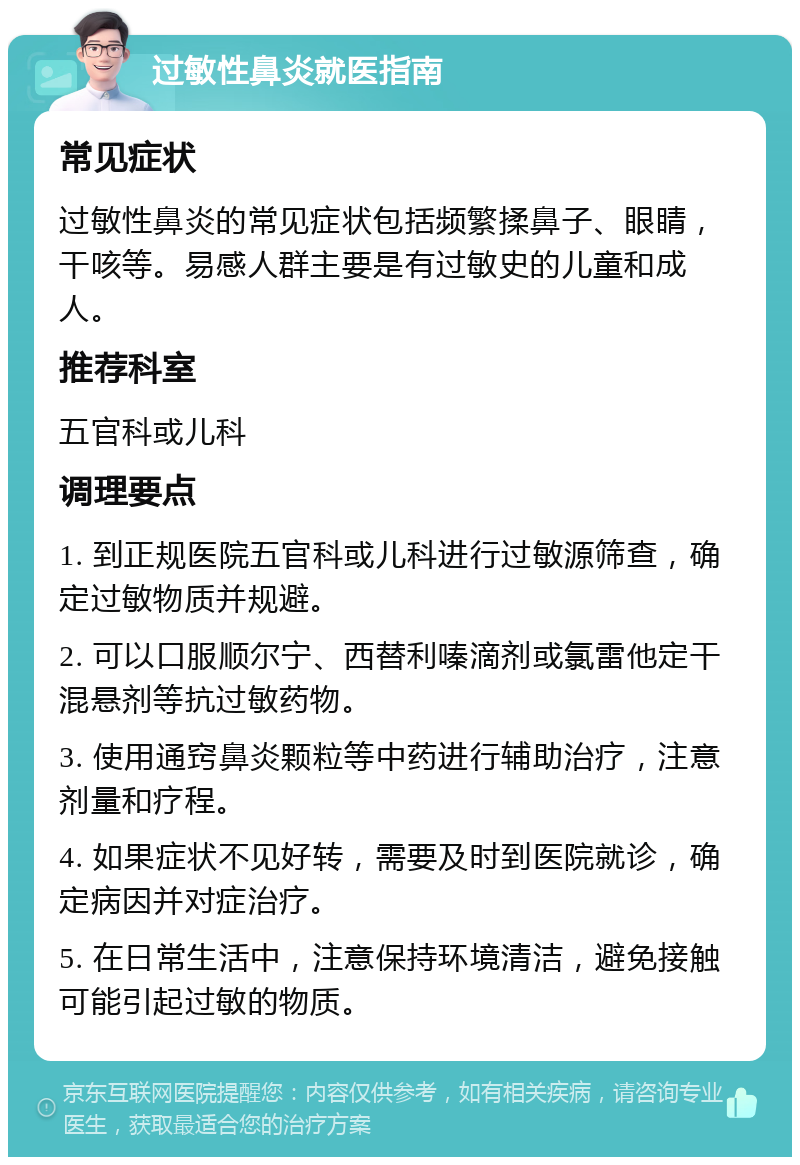 过敏性鼻炎就医指南 常见症状 过敏性鼻炎的常见症状包括频繁揉鼻子、眼睛，干咳等。易感人群主要是有过敏史的儿童和成人。 推荐科室 五官科或儿科 调理要点 1. 到正规医院五官科或儿科进行过敏源筛查，确定过敏物质并规避。 2. 可以口服顺尔宁、西替利嗪滴剂或氯雷他定干混悬剂等抗过敏药物。 3. 使用通窍鼻炎颗粒等中药进行辅助治疗，注意剂量和疗程。 4. 如果症状不见好转，需要及时到医院就诊，确定病因并对症治疗。 5. 在日常生活中，注意保持环境清洁，避免接触可能引起过敏的物质。