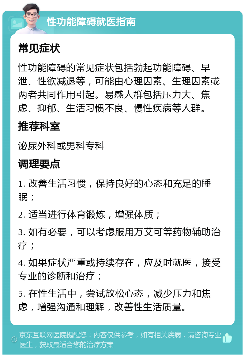 性功能障碍就医指南 常见症状 性功能障碍的常见症状包括勃起功能障碍、早泄、性欲减退等，可能由心理因素、生理因素或两者共同作用引起。易感人群包括压力大、焦虑、抑郁、生活习惯不良、慢性疾病等人群。 推荐科室 泌尿外科或男科专科 调理要点 1. 改善生活习惯，保持良好的心态和充足的睡眠； 2. 适当进行体育锻炼，增强体质； 3. 如有必要，可以考虑服用万艾可等药物辅助治疗； 4. 如果症状严重或持续存在，应及时就医，接受专业的诊断和治疗； 5. 在性生活中，尝试放松心态，减少压力和焦虑，增强沟通和理解，改善性生活质量。