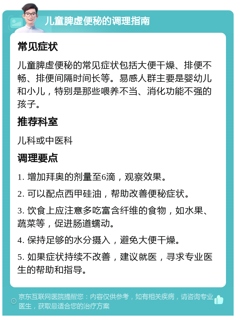 儿童脾虚便秘的调理指南 常见症状 儿童脾虚便秘的常见症状包括大便干燥、排便不畅、排便间隔时间长等。易感人群主要是婴幼儿和小儿，特别是那些喂养不当、消化功能不强的孩子。 推荐科室 儿科或中医科 调理要点 1. 增加拜奥的剂量至6滴，观察效果。 2. 可以配点西甲硅油，帮助改善便秘症状。 3. 饮食上应注意多吃富含纤维的食物，如水果、蔬菜等，促进肠道蠕动。 4. 保持足够的水分摄入，避免大便干燥。 5. 如果症状持续不改善，建议就医，寻求专业医生的帮助和指导。