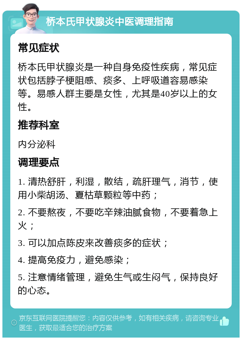 桥本氏甲状腺炎中医调理指南 常见症状 桥本氏甲状腺炎是一种自身免疫性疾病，常见症状包括脖子梗阻感、痰多、上呼吸道容易感染等。易感人群主要是女性，尤其是40岁以上的女性。 推荐科室 内分泌科 调理要点 1. 清热舒肝，利湿，散结，疏肝理气，消节，使用小柴胡汤、夏枯草颗粒等中药； 2. 不要熬夜，不要吃辛辣油腻食物，不要着急上火； 3. 可以加点陈皮来改善痰多的症状； 4. 提高免疫力，避免感染； 5. 注意情绪管理，避免生气或生闷气，保持良好的心态。