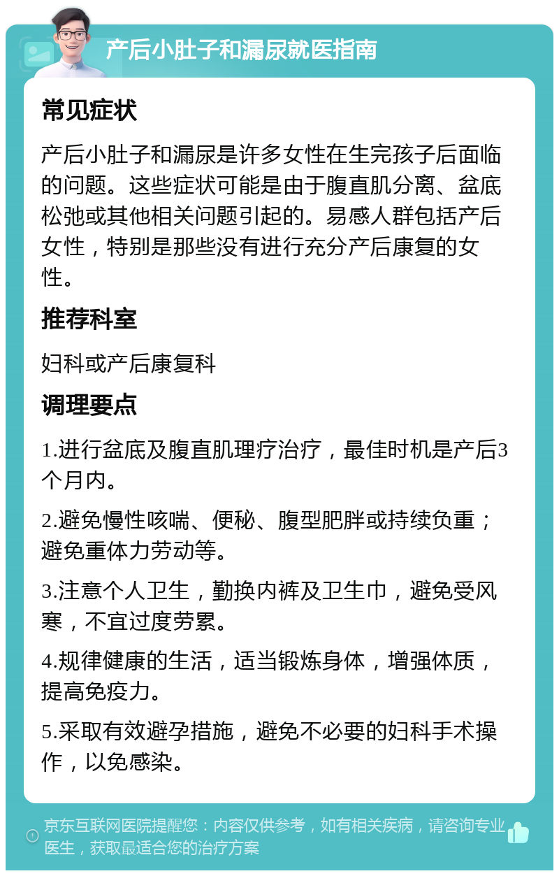 产后小肚子和漏尿就医指南 常见症状 产后小肚子和漏尿是许多女性在生完孩子后面临的问题。这些症状可能是由于腹直肌分离、盆底松弛或其他相关问题引起的。易感人群包括产后女性，特别是那些没有进行充分产后康复的女性。 推荐科室 妇科或产后康复科 调理要点 1.进行盆底及腹直肌理疗治疗，最佳时机是产后3个月内。 2.避免慢性咳喘、便秘、腹型肥胖或持续负重；避免重体力劳动等。 3.注意个人卫生，勤换内裤及卫生巾，避免受风寒，不宜过度劳累。 4.规律健康的生活，适当锻炼身体，增强体质，提高免疫力。 5.采取有效避孕措施，避免不必要的妇科手术操作，以免感染。