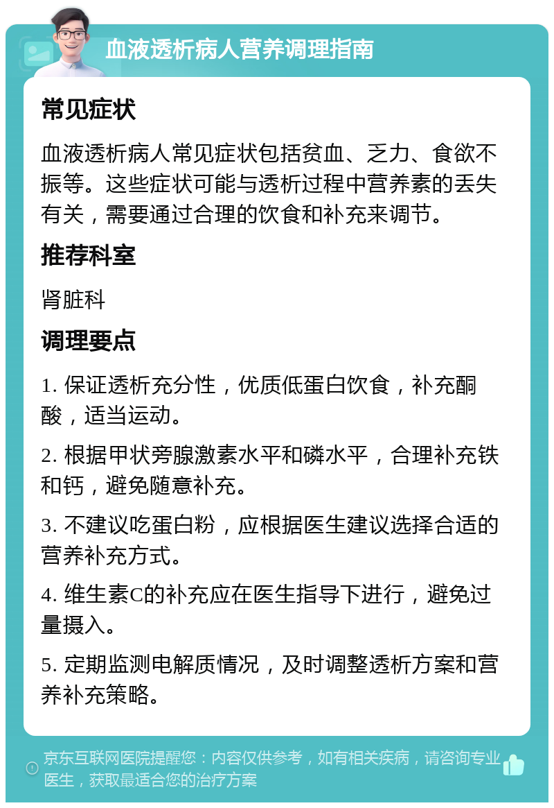 血液透析病人营养调理指南 常见症状 血液透析病人常见症状包括贫血、乏力、食欲不振等。这些症状可能与透析过程中营养素的丢失有关，需要通过合理的饮食和补充来调节。 推荐科室 肾脏科 调理要点 1. 保证透析充分性，优质低蛋白饮食，补充酮酸，适当运动。 2. 根据甲状旁腺激素水平和磷水平，合理补充铁和钙，避免随意补充。 3. 不建议吃蛋白粉，应根据医生建议选择合适的营养补充方式。 4. 维生素C的补充应在医生指导下进行，避免过量摄入。 5. 定期监测电解质情况，及时调整透析方案和营养补充策略。